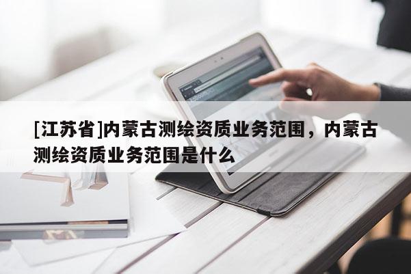 [江蘇省]內(nèi)蒙古測繪資質(zhì)業(yè)務(wù)范圍，內(nèi)蒙古測繪資質(zhì)業(yè)務(wù)范圍是什么