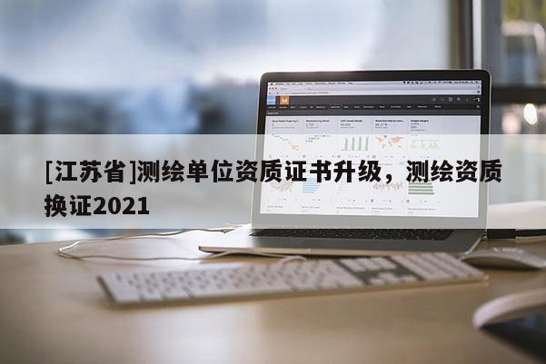 [江蘇省]測(cè)繪單位資質(zhì)證書升級(jí)，測(cè)繪資質(zhì)換證2021