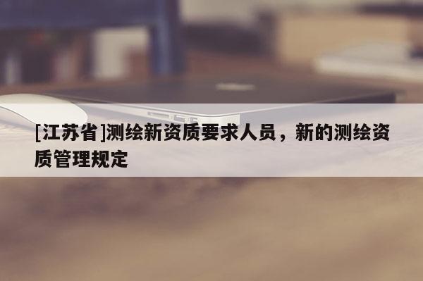 [江蘇省]測(cè)繪新資質(zhì)要求人員，新的測(cè)繪資質(zhì)管理規(guī)定
