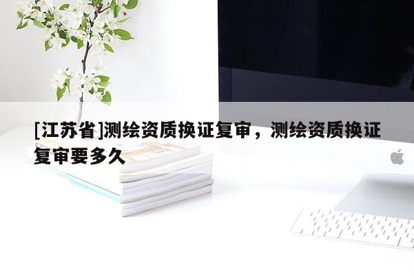 [江蘇省]測繪資質(zhì)換證復(fù)審，測繪資質(zhì)換證復(fù)審要多久