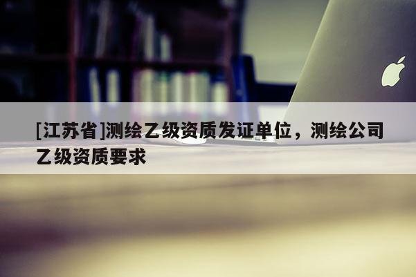 [江蘇省]測繪乙級(jí)資質(zhì)發(fā)證單位，測繪公司乙級(jí)資質(zhì)要求