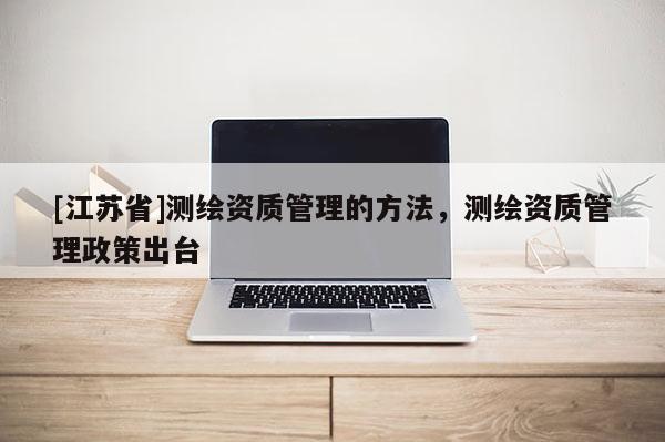[江蘇省]測(cè)繪資質(zhì)管理的方法，測(cè)繪資質(zhì)管理政策出臺(tái)