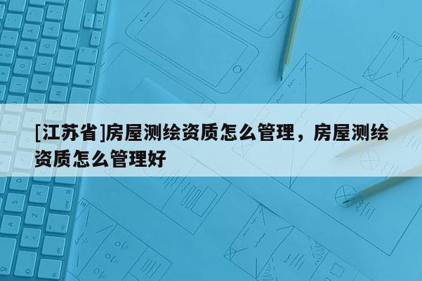 [江蘇省]房屋測繪資質(zhì)怎么管理，房屋測繪資質(zhì)怎么管理好