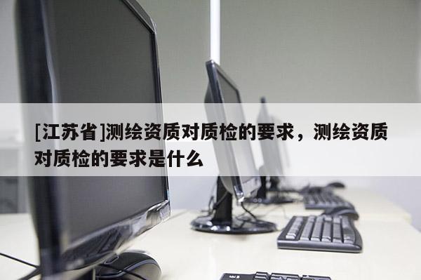 [江蘇省]測繪資質(zhì)對質(zhì)檢的要求，測繪資質(zhì)對質(zhì)檢的要求是什么