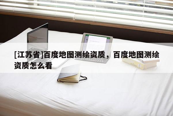 [江蘇省]百度地圖測繪資質(zhì)，百度地圖測繪資質(zhì)怎么看