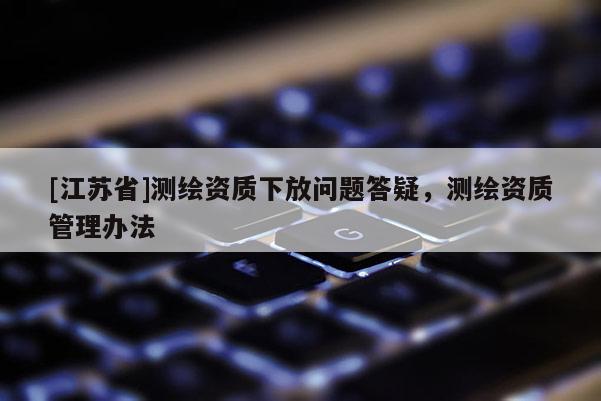 [江蘇省]測繪資質(zhì)下放問題答疑，測繪資質(zhì)管理辦法