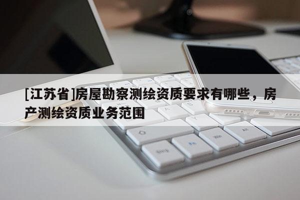 [江蘇省]房屋勘察測繪資質(zhì)要求有哪些，房產(chǎn)測繪資質(zhì)業(yè)務(wù)范圍