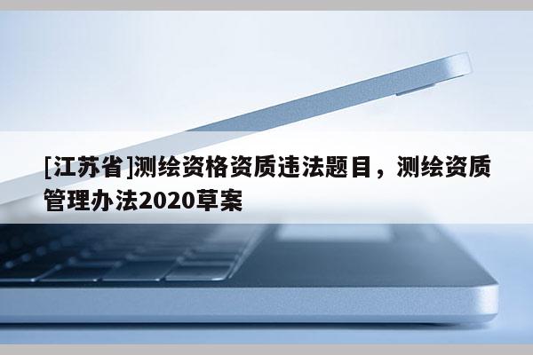 [江蘇省]測(cè)繪資格資質(zhì)違法題目，測(cè)繪資質(zhì)管理辦法2020草案