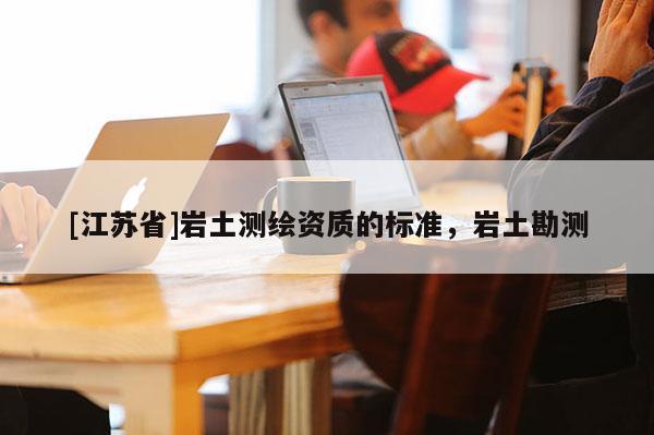 [江蘇省]巖土測(cè)繪資質(zhì)的標(biāo)準(zhǔn)，巖土勘測(cè)
