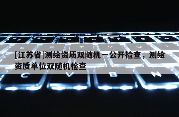 [江蘇省]測繪資質(zhì)雙隨機(jī)一公開檢查，測繪資質(zhì)單位雙隨機(jī)檢查