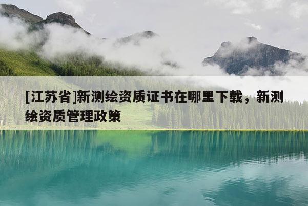 [江蘇省]新測繪資質(zhì)證書在哪里下載，新測繪資質(zhì)管理政策