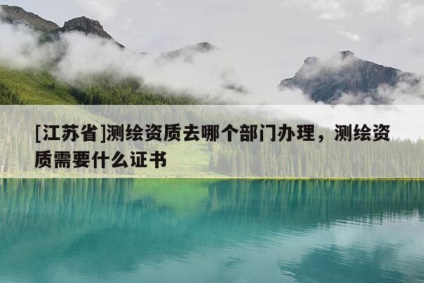 [江蘇省]測繪資質(zhì)去哪個部門辦理，測繪資質(zhì)需要什么證書