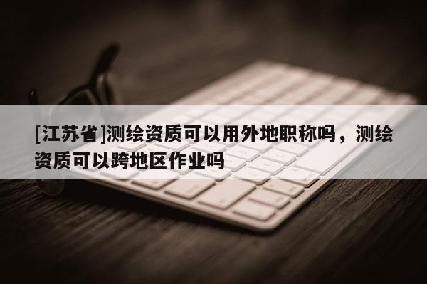 [江蘇省]測繪資質(zhì)可以用外地職稱嗎，測繪資質(zhì)可以跨地區(qū)作業(yè)嗎