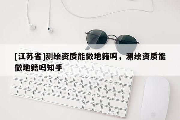 [江蘇省]測(cè)繪資質(zhì)能做地籍嗎，測(cè)繪資質(zhì)能做地籍嗎知乎