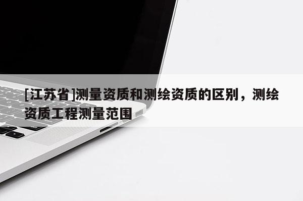 [江蘇省]測量資質(zhì)和測繪資質(zhì)的區(qū)別，測繪資質(zhì)工程測量范圍