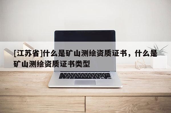 [江蘇省]什么是礦山測(cè)繪資質(zhì)證書，什么是礦山測(cè)繪資質(zhì)證書類型