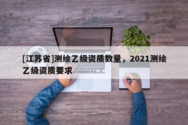 [江蘇省]測(cè)繪乙級(jí)資質(zhì)數(shù)量，2021測(cè)繪乙級(jí)資質(zhì)要求