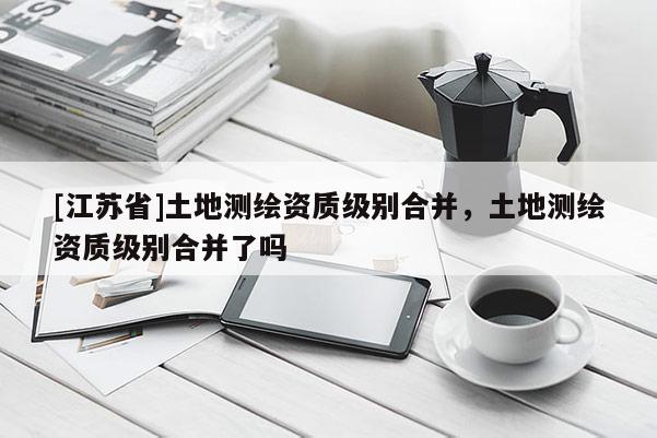 [江蘇省]土地測(cè)繪資質(zhì)級(jí)別合并，土地測(cè)繪資質(zhì)級(jí)別合并了嗎