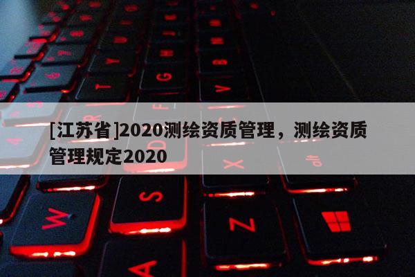 [江蘇省]2020測繪資質(zhì)管理，測繪資質(zhì)管理規(guī)定2020
