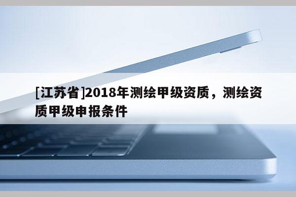 [江蘇省]2018年測繪甲級資質(zhì)，測繪資質(zhì)甲級申報條件