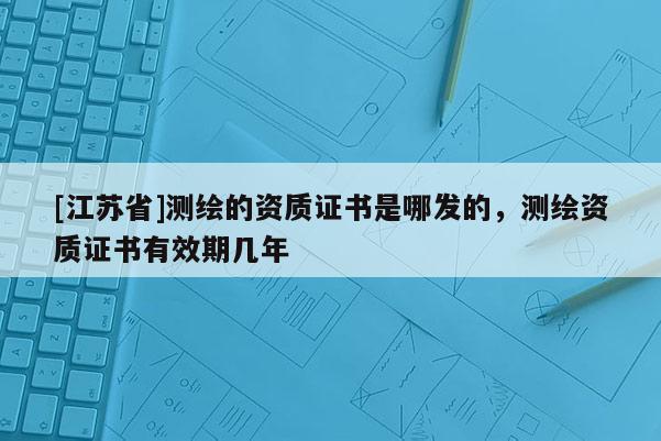 [江蘇省]測(cè)繪的資質(zhì)證書(shū)是哪發(fā)的，測(cè)繪資質(zhì)證書(shū)有效期幾年