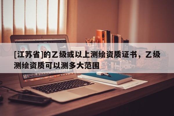 [江蘇省]的乙級或以上測繪資質(zhì)證書，乙級測繪資質(zhì)可以測多大范圍