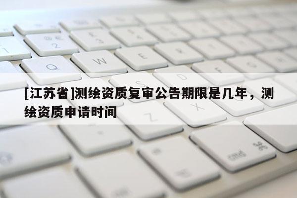 [江蘇省]測(cè)繪資質(zhì)復(fù)審公告期限是幾年，測(cè)繪資質(zhì)申請(qǐng)時(shí)間