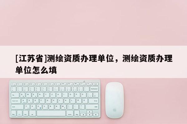 [江蘇省]測繪資質(zhì)辦理單位，測繪資質(zhì)辦理單位怎么填