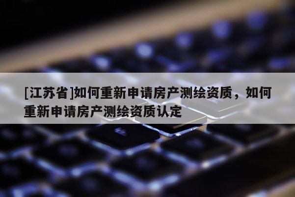 [江蘇省]如何重新申請(qǐng)房產(chǎn)測(cè)繪資質(zhì)，如何重新申請(qǐng)房產(chǎn)測(cè)繪資質(zhì)認(rèn)定