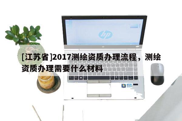 [江蘇省]2017測繪資質辦理流程，測繪資質辦理需要什么材料