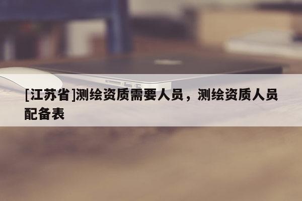[江蘇省]測繪資質(zhì)需要人員，測繪資質(zhì)人員配備表