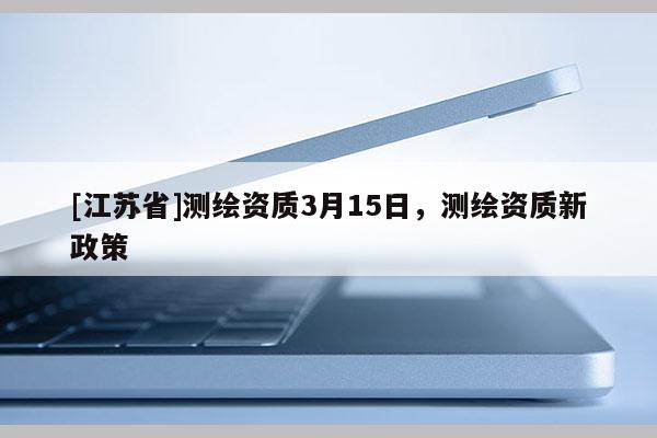 [江蘇省]測繪資質(zhì)3月15日，測繪資質(zhì)新政策