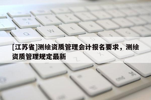 [江蘇省]測繪資質(zhì)管理會計報名要求，測繪資質(zhì)管理規(guī)定最新