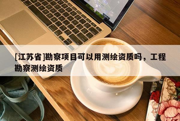 [江蘇省]勘察項(xiàng)目可以用測繪資質(zhì)嗎，工程勘察測繪資質(zhì)