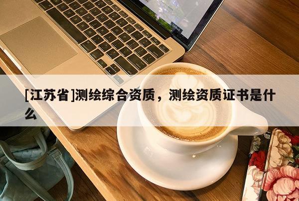 [江蘇省]測繪綜合資質(zhì)，測繪資質(zhì)證書是什么