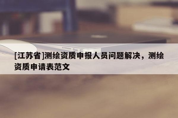 [江蘇省]測繪資質(zhì)申報人員問題解決，測繪資質(zhì)申請表范文