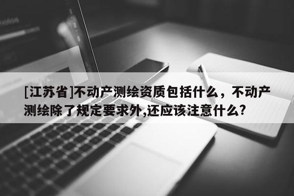 [江蘇省]不動(dòng)產(chǎn)測(cè)繪資質(zhì)包括什么，不動(dòng)產(chǎn)測(cè)繪除了規(guī)定要求外,還應(yīng)該注意什么?
