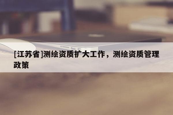 [江蘇省]測繪資質(zhì)擴(kuò)大工作，測繪資質(zhì)管理政策