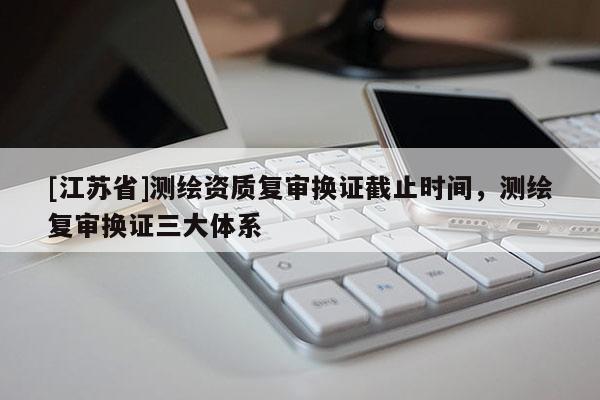 [江蘇省]測繪資質(zhì)復審換證截止時間，測繪復審換證三大體系