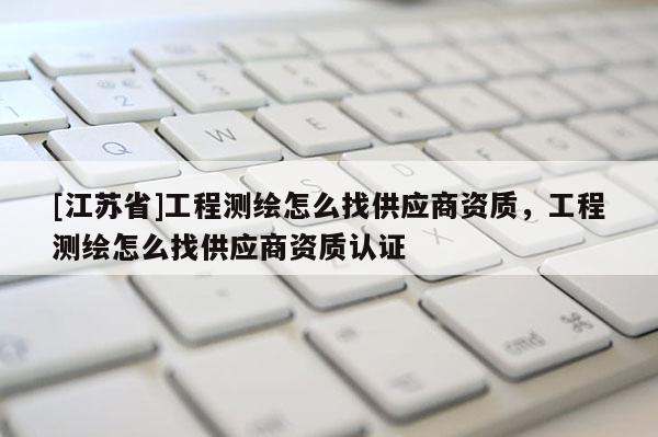 [江蘇省]工程測(cè)繪怎么找供應(yīng)商資質(zhì)，工程測(cè)繪怎么找供應(yīng)商資質(zhì)認(rèn)證