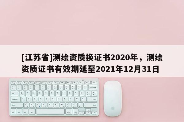 [江蘇省]測(cè)繪資質(zhì)換證書2020年，測(cè)繪資質(zhì)證書有效期延至2021年12月31日