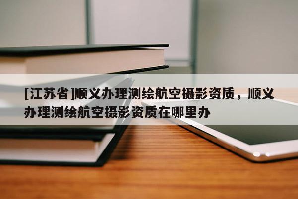 [江蘇省]順義辦理測繪航空攝影資質(zhì)，順義辦理測繪航空攝影資質(zhì)在哪里辦