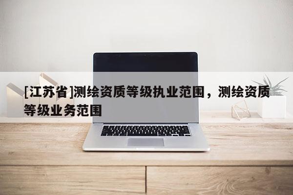 [江蘇省]測(cè)繪資質(zhì)等級(jí)執(zhí)業(yè)范圍，測(cè)繪資質(zhì)等級(jí)業(yè)務(wù)范圍