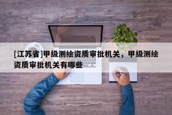 [江蘇省]甲級測繪資質(zhì)審批機關(guān)，甲級測繪資質(zhì)審批機關(guān)有哪些