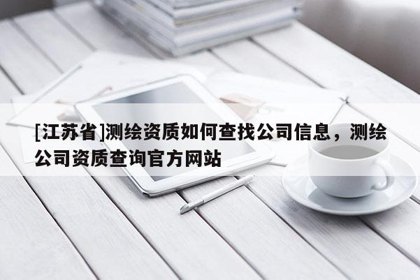 [江蘇省]測繪資質(zhì)如何查找公司信息，測繪公司資質(zhì)查詢官方網(wǎng)站