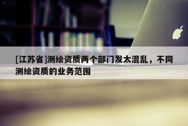[江蘇省]測繪資質(zhì)兩個部門發(fā)太混亂，不同測繪資質(zhì)的業(yè)務(wù)范圍