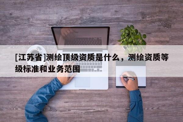 [江蘇省]測繪頂級資質(zhì)是什么，測繪資質(zhì)等級標準和業(yè)務(wù)范圍