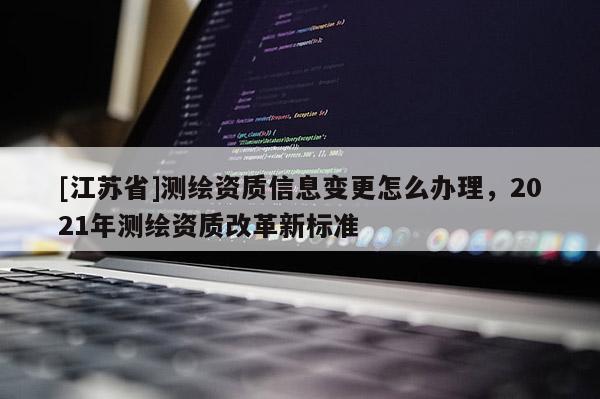 [江蘇省]測(cè)繪資質(zhì)信息變更怎么辦理，2021年測(cè)繪資質(zhì)改革新標(biāo)準(zhǔn)