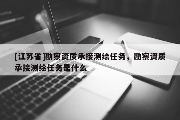 [江蘇省]勘察資質(zhì)承接測繪任務(wù)，勘察資質(zhì)承接測繪任務(wù)是什么