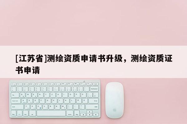 [江蘇省]測繪資質(zhì)申請書升級，測繪資質(zhì)證書申請